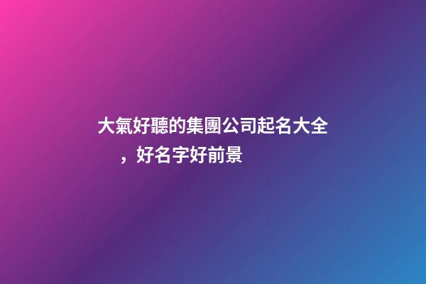 大氣好聽的集團公司起名大全，好名字好前景
